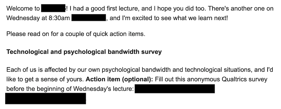 Welcome to ___! I had a good first lecture, and I hope you did too. There's another one on Wednesday at 8:30am ___, and I'm excited to see what we learn next! Please read on for a couple of quick action items. Technological and psychological bandwidth survey. Each of us is affected by our own psychological bandwidth and technological situations, and I'd like to get a sense of yours. Action item (optional): Fill out this anonymous Qualtrics survey before the beginning of Wednesday's lecture: ___