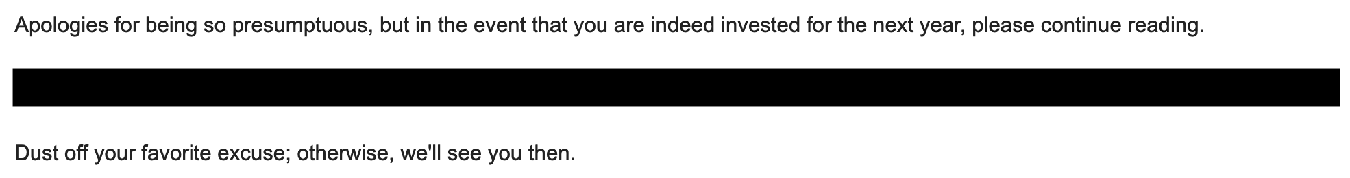 Apologies for being so presumptuous, but in the event that you are indeed invested for the next year, please continue reading. ___. Dust off your favorite excuse; otherwise, we'll see you then.