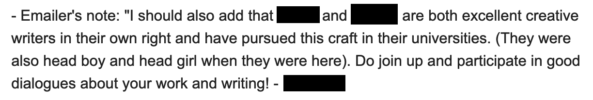 Emailer's note: 'I should also add that ___ and ___ are both excellent creative writers in their own right and have pursued this craft in their universities. (They were also head boy and head girl when they were here). Do join up and participate in good dialogues about your work and writing!