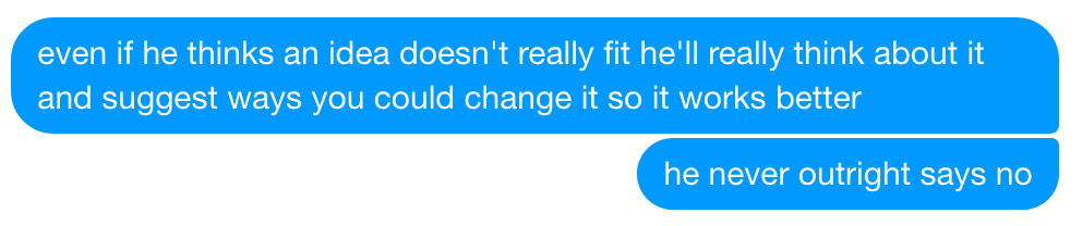 even if he thinks an idea doesn't really fit he'll really think about it and suggest ways you could change it so it works better. he never outright says no