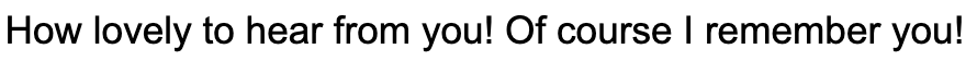How lovely to hear from you! Of course I remember you!