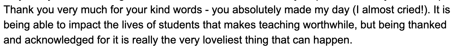 Thank you very much for your kind words - you absolutely made my day (I almost cried!). It is being able to impact the lives of students that makes teaching worthwhile, but being thanked and acknowledged for it is really the very loveliest thing that can happen.