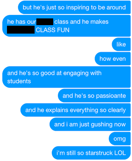 but he's just so inspiring to be around. he has our ___ class and he makes ___ CLASS FUN. like, how even! and he's so good at engaging with students, and he's so passionate, and he explains everything so clearly, and i am just gushing now, omg, i'm still so starstruck LOL