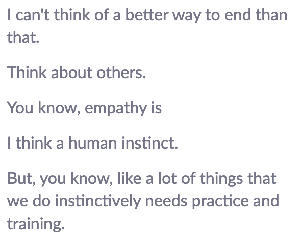 I can't think of a better way to end than that. Think about others. You know, empathy is I think a human instinct. But, you know, like a lot of things that we do instinctively needs practice and training.