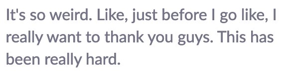 It's so weird. Like, just before I go like, I really want to thank you guys. This has been really hard.