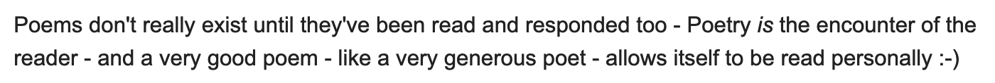 Poems don't really exist until they've been read and responded too - Poetry is the encounter of the reader - and a very good poem - like a very generous poet - allows itself to be read personally :-)