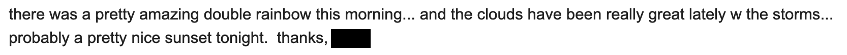 there was a pretty amazing double rainbow this morning... and the clouds have been really great lately w the storms... probably a pretty nice sunset tonight. thanks, ___
