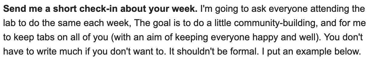 Send me a short check-in about your week. I'm going to ask everyone attending the lab to do the same each week, The goal is to do a little community-building, and for me to keep tabs on all of you (with an aim of keeping everyone happy and well). You don't have to write much if you don't want to. It shouldn't be formal. I put an example.