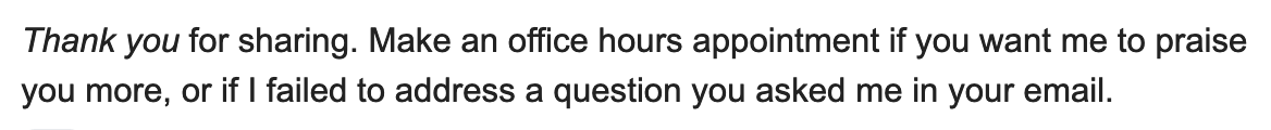 Thank you for sharing. Make an office hours appointment if you want me to praise you more, or if I failed to address a question you asked me in your email.