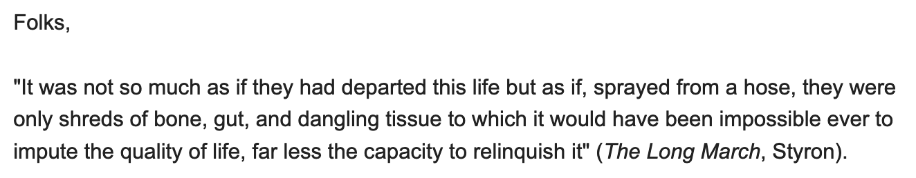 Folks, 'It was not so much as if they had departed this life but as if, sprayed from a hose, they were only shreds of bone, gut, and dangling tissue to which it would have been impossible ever to impute the quality of life, far less the capacity to relinquish it' (The Long March, Styron).
