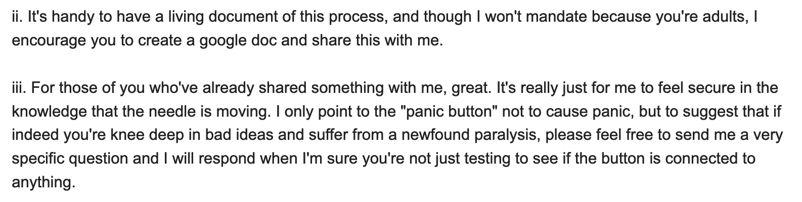 ii. It's handy to have a living document of this process, and though I won't mandate because you're adults, I encourage you to create a google doc and share this with me. iii. For those of you who've already shared something with me, great. It's really just for me to feel secure in the knowledge that the needle is moving. I only point to the 'panic button' not to cause panic, but to suggest that if indeed you're knee deep in bad ideas and suffer from a newfound paralysis, please feel free to send me a very specific question and I will respond when I'm sure you're not just testing to see if the button is connected to anything.