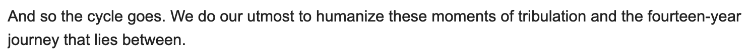 And so the cycle goes. We do our utmost to humanize these moments of tribulation and the fourteen-year journey that lies between.