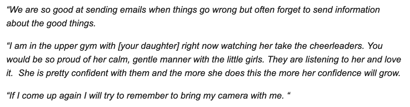 'We are so good at sending emails when things go wrong but often forget to send information about the good things. I am in the upper gym with [your daughter] right now watching her take the cheerleaders. You would be so proud of her calm, gentle manner with the little girls. They are listening to her and love it. She is pretty confident with them and the more she does this the more her confidence will grow. If I come up again I will try to remember to bring my camera with me.'