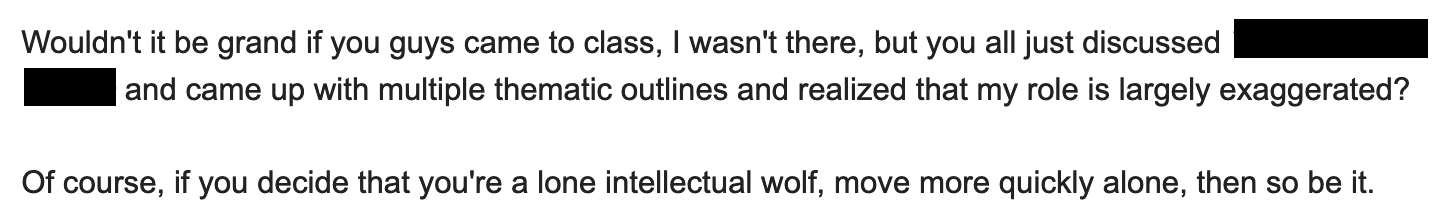 Wouldn't it be grand if you guys came to class, I wasn't there, but you all just discussed ___ and came up with multiple thematic outlines and realized that my role is largely exaggerated? Of course, if you decide that you're a lone intellectual wolf, move more quickly alone, then so be it.