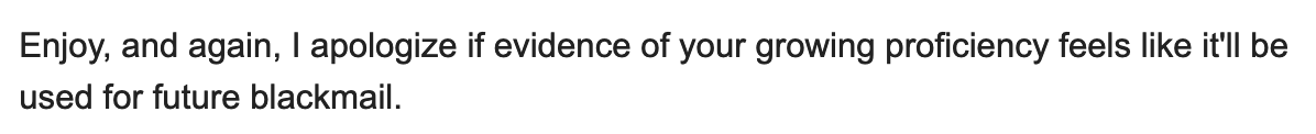 Enjoy, and again, I apologize if evidence of your growing proficiency feels like it'll be used for future blackmail.